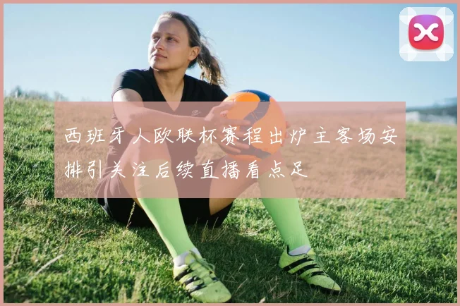 西班牙人欧联杯赛程出炉主客场安排引关注后续直播看点足
