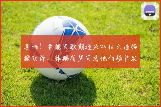 喜讯!鲁能间歇期迎来四位久违强援助阵!韩鹏有望同意他们踢首发