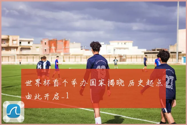 世界杯首个举办国家揭晓 历史起点由此开启_1
