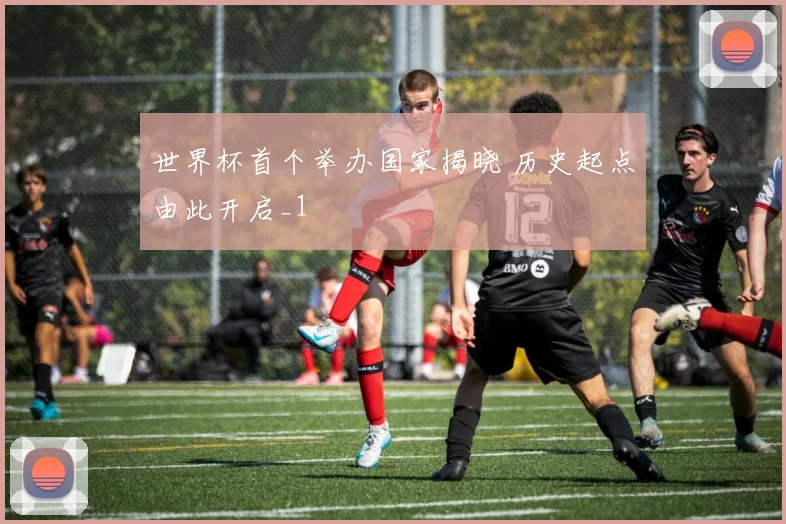 世界杯首个举办国家揭晓 历史起点由此开启_1