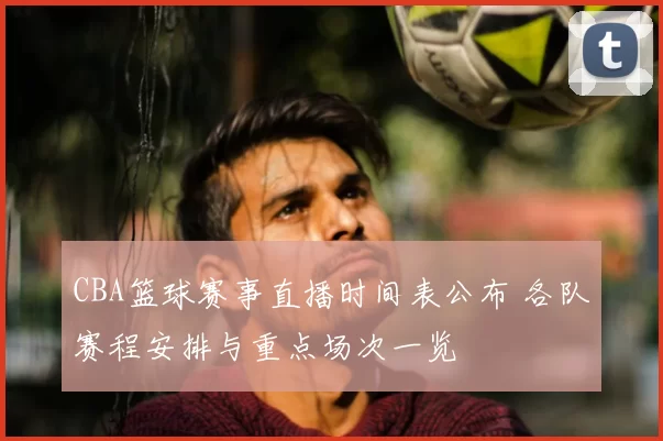 CBA篮球赛事直播时间表公布 各队赛程安排与重点场次一览