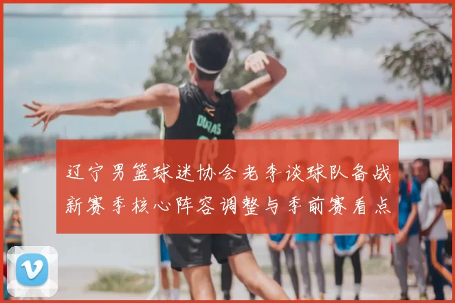 辽宁男篮球迷协会老李谈球队备战新赛季核心阵容调整与季前赛看点