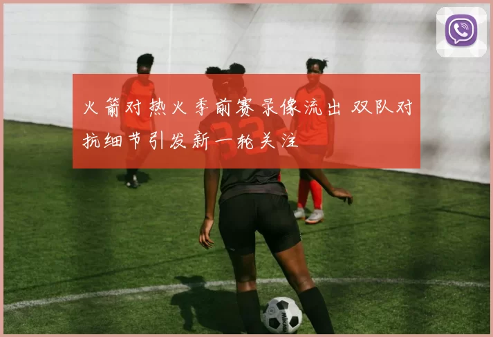 火箭对热火季前赛录像流出 双队对抗细节引发新一轮关注