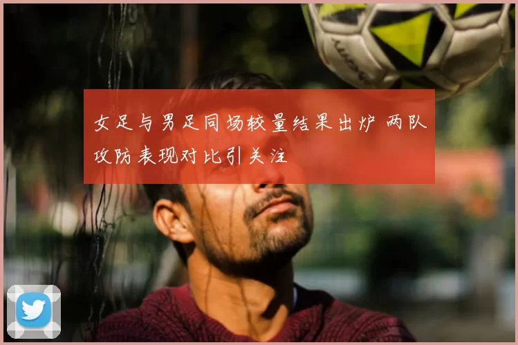 女足与男足同场较量结果出炉 两队攻防表现对比引关注
