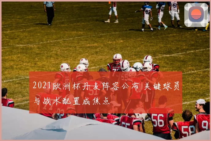 2021欧洲杯丹麦阵容公布 关键球员与战术配置成焦点