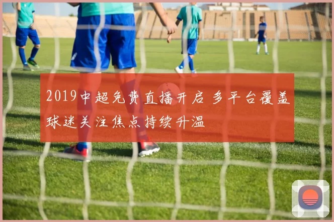 2019中超免费直播开启 多平台覆盖球迷关注焦点持续升温
