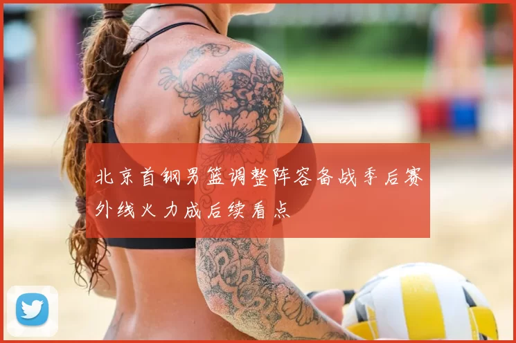 北京首钢男篮调整阵容备战季后赛外线火力成后续看点