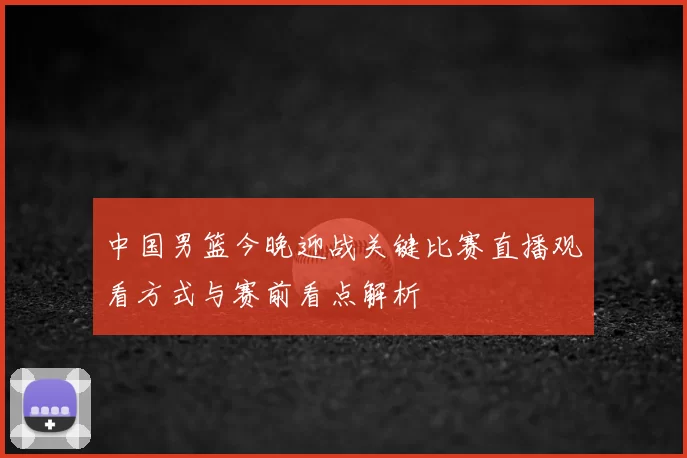 中国男篮今晚迎战关键比赛直播观看方式与赛前看点解析