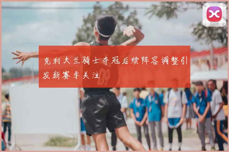 克利夫兰骑士夺冠后续阵容调整引发新赛季关注