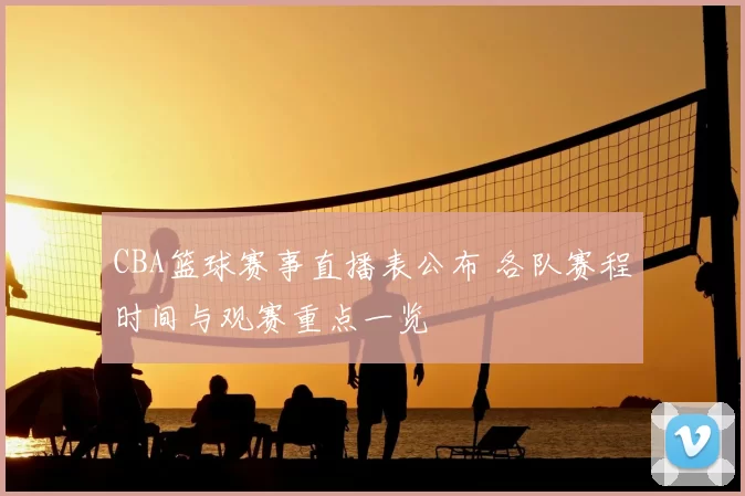 CBA篮球赛事直播表公布 各队赛程时间与观赛重点一览