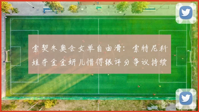索契冬奥会女单自由滑：索特尼科娃夺金金妍儿惜得银评分争议持续