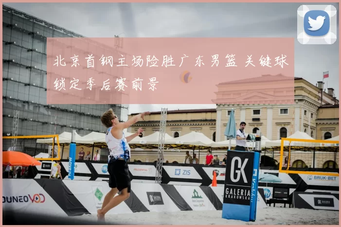 北京首钢主场险胜广东男篮 关键球锁定季后赛前景