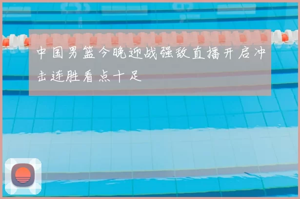 中国男篮今晚迎战强敌直播开启冲击连胜看点十足